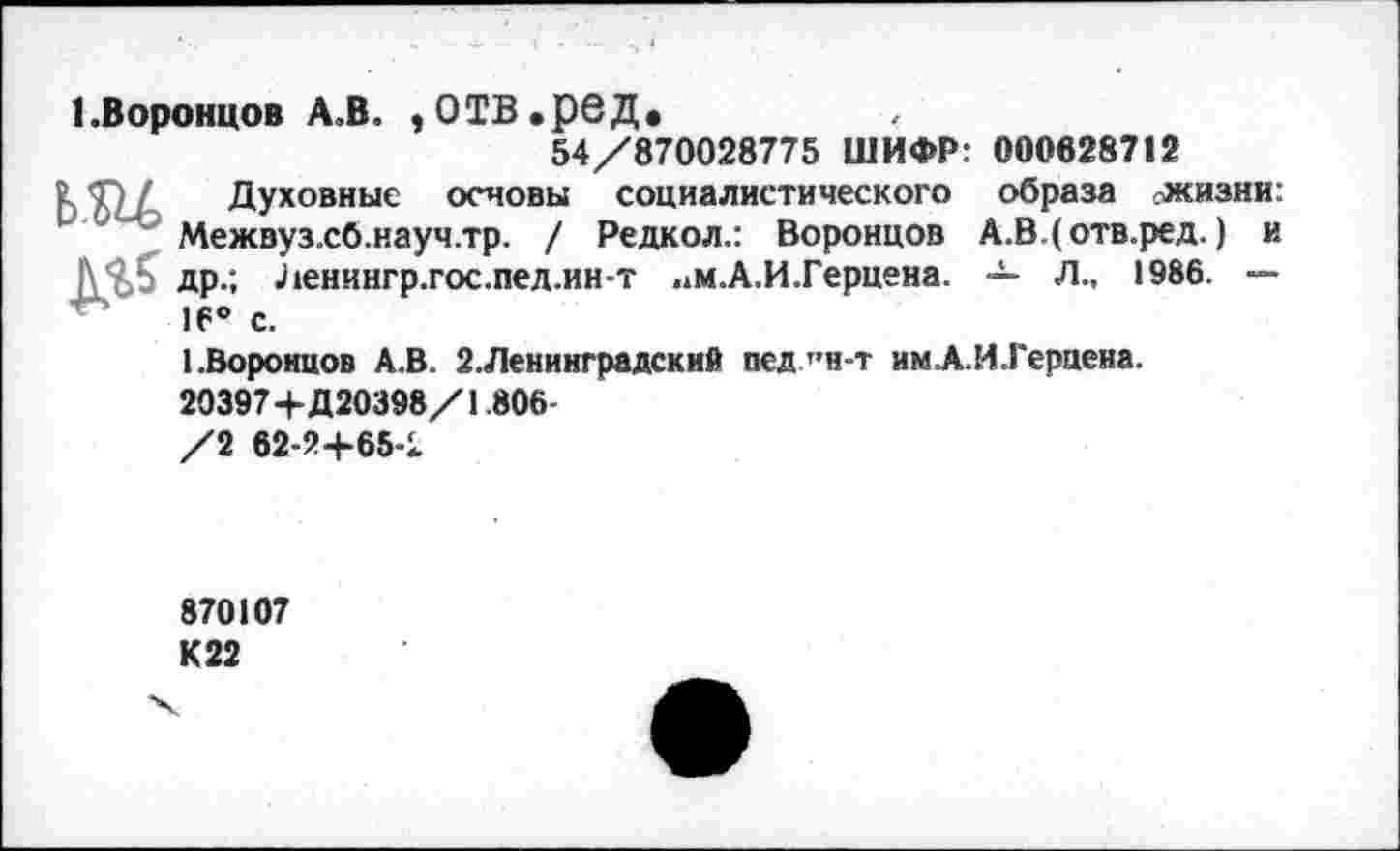 ﻿1.Воронцов А.В. , О ТВ. ре Д.
54/870028775 ШИФР: 000628712
Ь Ти Духовные основы социалистического образа жизни: Межвуз.сб.науч.тр. / Редкол.: Воронцов А.В.(отв.ред.) и др.; Ленингр.гос.пед.ин-т .*м.А.И.Герцена. — Л., 1986. — 16° с.
1.Воронцов А.В. 2.Ленинградский пед”н-т имА.И.Гераена.
20397+Д20398/1.806-
/2 62-2+65<
870107 К 22